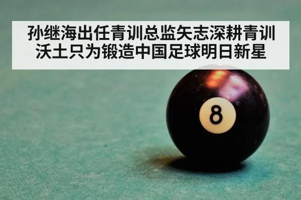 孙继海出任青训总监矢志深耕青训沃土只为锻造中国足球明日新星